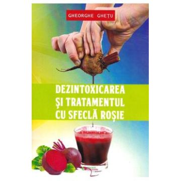 Dezintoxicarea si tratamentul cu sfecla rosie - Ghetu Gheorghe