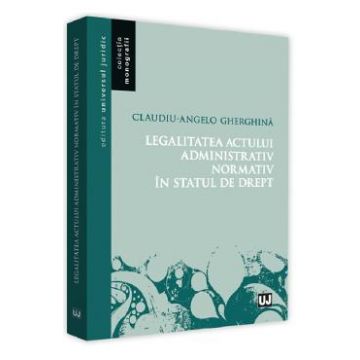 Legalitatea actului administrativ normativ in statul de drept - Claudiu-Angelo Gherghina