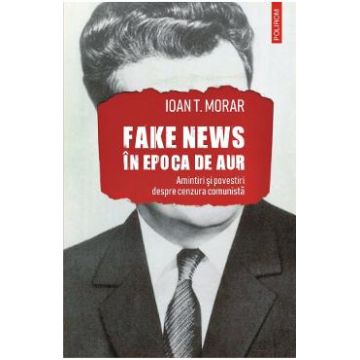 Fake news in Epoca de Aur. Amintiri si povestiri cu cenzura comunista - Ioan T. Morar