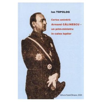Cartea amintirii: Armand Calinescu, un prim-ministru in calea lupilor - Ion Topolog