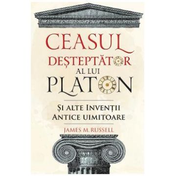 Ceasul desteptator al lui Platon si alte inventii antice uimitoare - James M. Russell