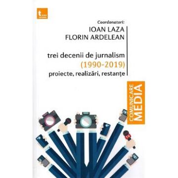 Trei decenii de jurnalism (1990-2019): Proiecte, realizari, restante - Ioan Laza, Florin Ardelean