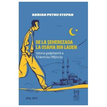 De la Seherezada la Osama Bin Laden. Istoria palpitanta a Orientului Mijlociu - Adrian Petru Stepan