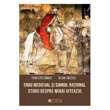 Erou medieval si simbol national. Studii despre Mihai Viteazul - Radu Carciumaru, Iulian Oncescu