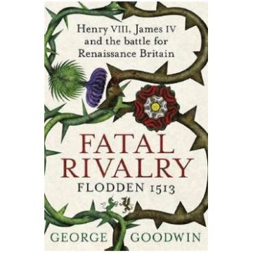 Fatal Rivalry, Flodden 1513: Henry VIII, James IV and the battle for Renaissance Britain - George Goodwin