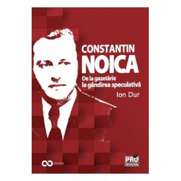 Constantin Noica. De la gazetarie la gandirea speculativa - Ion Dur