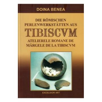 Atelierele romane de margele de la Tibiscvm. Die romischen Perlenwerkstatten aus Tibiscvm - Doina Benea