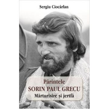 Parintele Sorin Paul Grecu. Marturisire si jertfa - Sergiu Ciocarlan