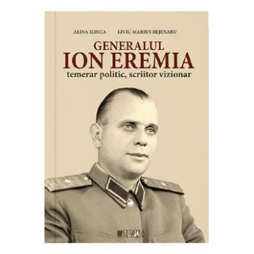 Generalul Ion Eremia. Temerar politic, scriitor vizionar - Alina Ilinca, Liviu Marius Bejenaru