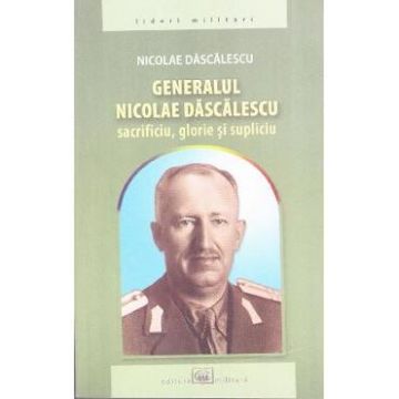 Generalul Nicolae Dascalescu. Sacrificiu, glorie si supliciu - Nicolae Dascalescu