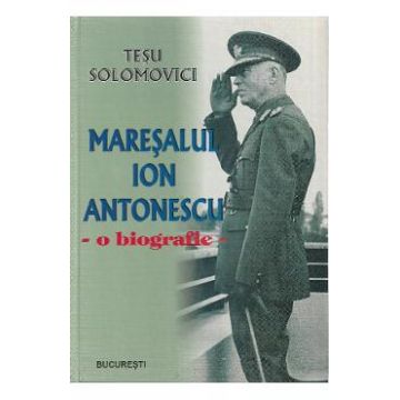 Maresalul Ion Antonescu. O biografie - Tesu Solomovici