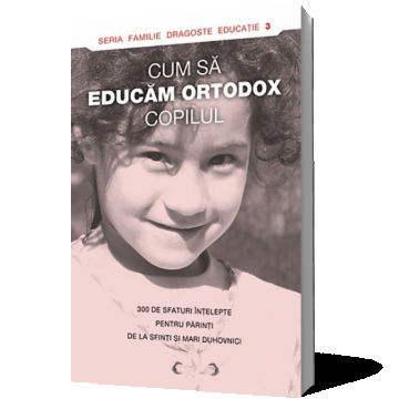 Cum să educăm ortodox copilul. 300 de sfaturi înţelepte pentru părinţi de la sfinţi şi mari duhovnici