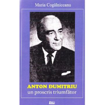Anton Dumitriu. Un proscris triumfator - Maria Cogalniceanu