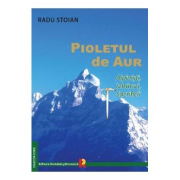 Pioletul de aur. Alpinisti, izbanzi, sacrificii - Radu Stoian