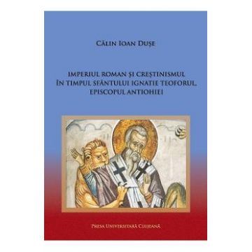 Imperiul Roman si crestinismul in timpul Sfantului Ignatie Teoforul, Episcopul Antiohiei - Calin Ioan Duse