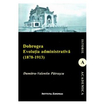 Dobrogea. Evolutia administrativa (1878-1913) - Dumitru-Valentin Patrascu