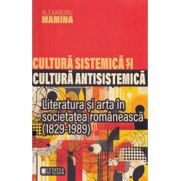 Cultura sistemica si cultura antisistemica. Literatura si arta in societatea romaneasca (1829-1989) - Alexandru Mamina