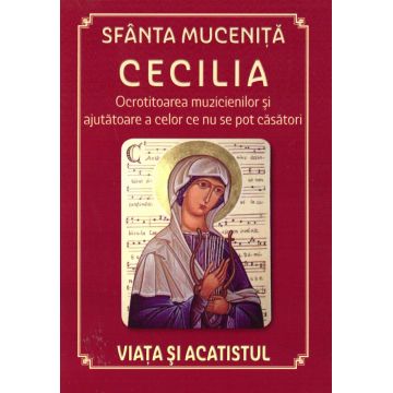 Sfânta Muceniță Cecilia - Ocrotitoarea muzicienilor și ajutătoare a celor ce nu se pot căsători; Viața și acatistul