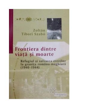 Frontiera dintre viata si moarte - Refugiul si salvarea evreilor la granita romano-maghiara (1940 - 1944)