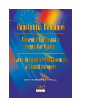Constitutia Romaniei. Conventia Europeana a Drepturilor Omului. Carta Drepturilor Fundamentale a Uniunii Europene. Editia a 18-a, actualizata la 16 mai 2023