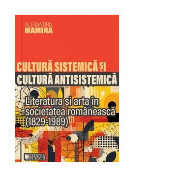Cultura sistemica si cultura antisistemica. Literatura si arta in societatea romaneasca (1829-1989)