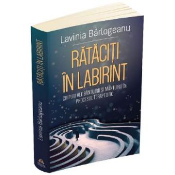 Rataciti in labirint. Chipuri ale bantuirii si mantuirii in procesul terapeutic - Lavinia Barlogeanu