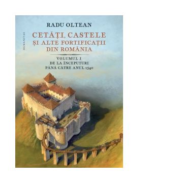 Cetati, castele si alte fortificatii din Romania. Volumul I. De la inceputuri pana catre anul 1540