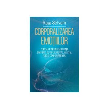 Corporalizarea emotiilor - Cum sa ne imbunatatim viata din punct de vedere mental, afectiv, fizic si comportamental
