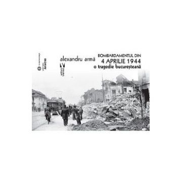 Bombardamentul din 4 aprilie 1944. O tragedie bucuresteana - Alexandru Arma