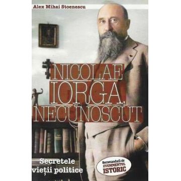 Nicolae Iorga, necunoscut. Secretele vietii politice - Alex Mihai Stoenescu