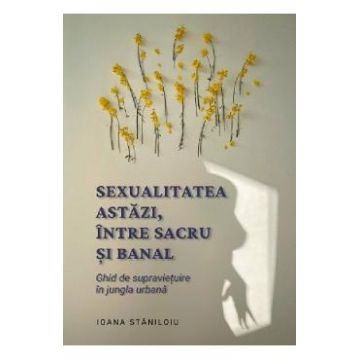Sexualitatea astazi, intre sacru si banal - Ioana Staniloiu