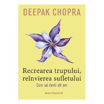 Recrearea trupului, reinvierea sufletului. Cum sa devii alt om - Deepak Chopra