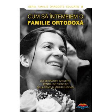 Cum să întemeiem o familie ortodoxă. 250 de sfaturi înţelepte pentru soţ şi soţie de la sfinti si mari duhovnici