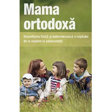 Mama ortodoxă. Dezvoltarea fizică și duhovnicească a copilului de la naștere la adolescență
