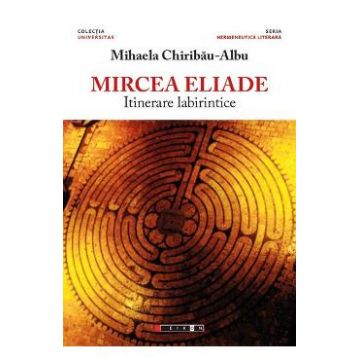 Mircea Eliade, itinerare labirintice - Mihaela Chiribau-Albu