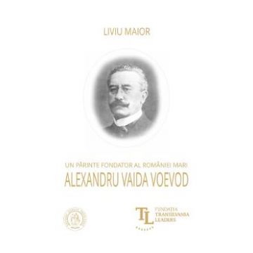 Un parinte fondator al Romaniei Mari: Alexandru Vaida Voevod - Liviu Maior