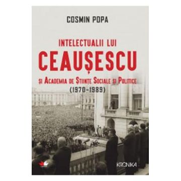 Intelectualii lui Ceausescu si Academia de Stiinte Sociale si Politice (1970-1989) - Cosmin Popa
