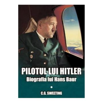 Pilotul lui Hitler. Biografia lui Hans Baur - C.G. Sweeting